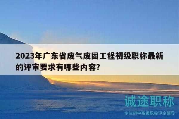 2023年广东省废气废固工程初级职称最新的评审要求有哪些内容？