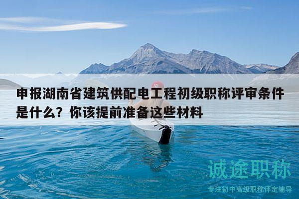 申报湖南省建筑供配电工程初级职称评审条件是什么？你该提前准备这些材料