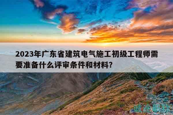 2023年广东省建筑电气施工初级工程师需要准备什么评审条件和材料？