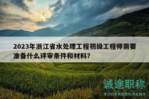 2023年浙江省水处理工程初级工程师需要准备什么评审条件和材料？