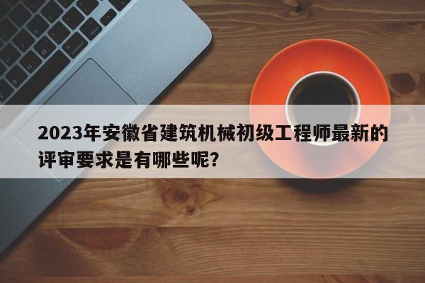 2023年安徽省建筑机械初级工程师最新的评审要求是有哪些呢？