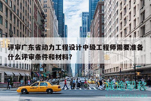 评审广东省动力工程设计中级工程师需要准备什么评审条件和材料？