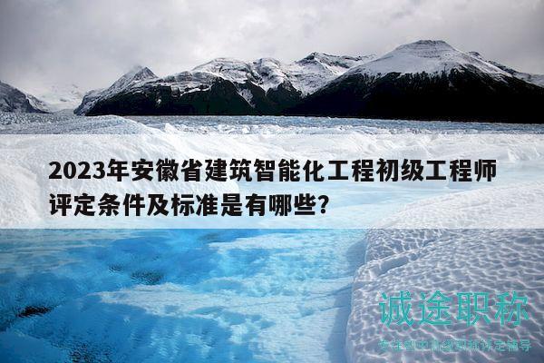 2023年安徽省建筑智能化工程初级工程师评定条件及标准是有哪些？