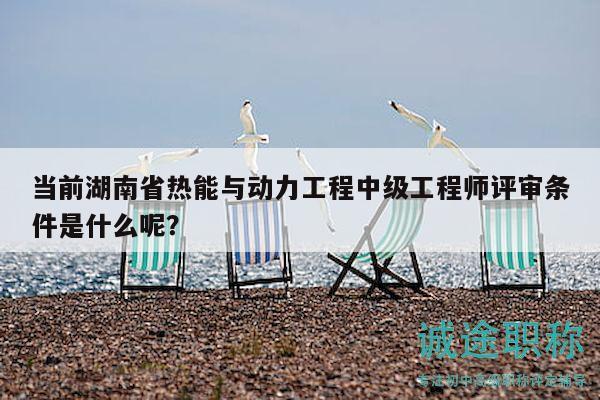 当前湖南省热能与动力工程中级工程师评审条件是什么呢？