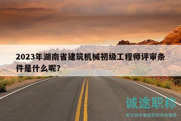 2023年湖南省建筑机械初级工程师评审条件是什么呢？