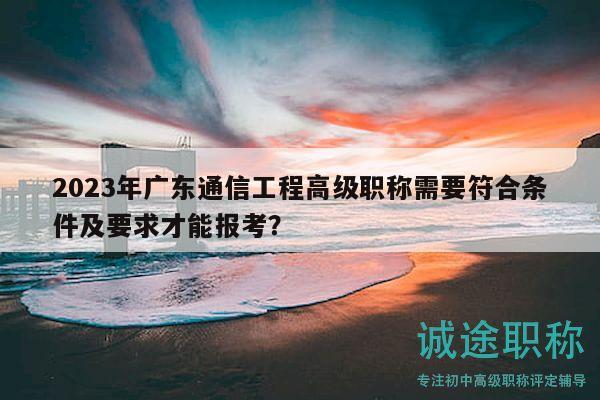 2023年广东通信工程高级职称需要符合条件及要求才能报考？