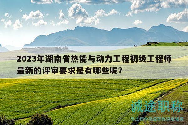 2023年湖南省热能与动力工程初级工程师最新的评审要求是有哪些呢？
