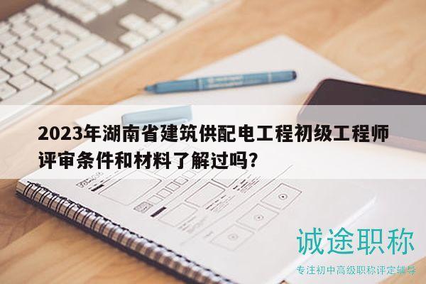 2023年湖南省建筑供配电工程初级工程师评审条件和材料了解过吗？