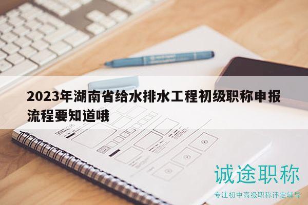 2023年湖南省给水排水工程初级职称申报流程要知道哦