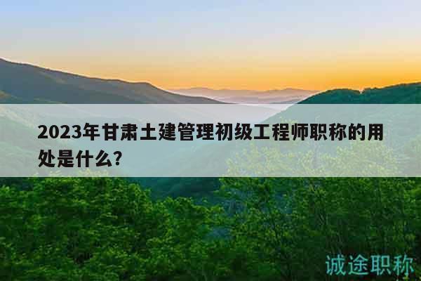 2023年甘肃土建管理初级工程师职称的用处是什么？