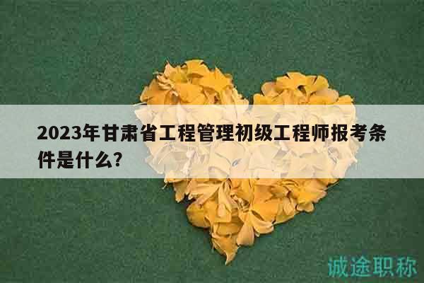 2023年甘肃省工程管理初级工程师报考条件是什么？