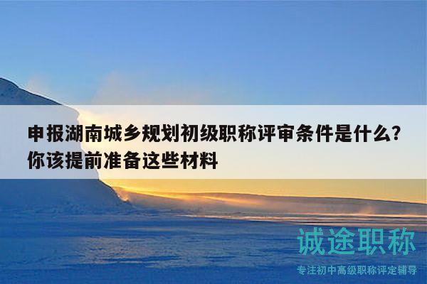 申报湖南城乡规划初级职称评审条件是什么？你该提前准备这些材料