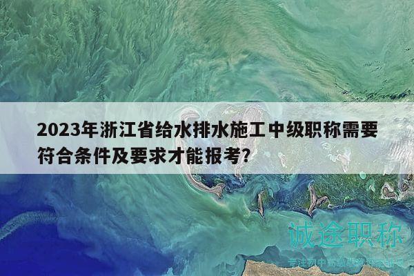 2023年浙江省给水排水施工中级职称需要符合条件及要求才能报考？