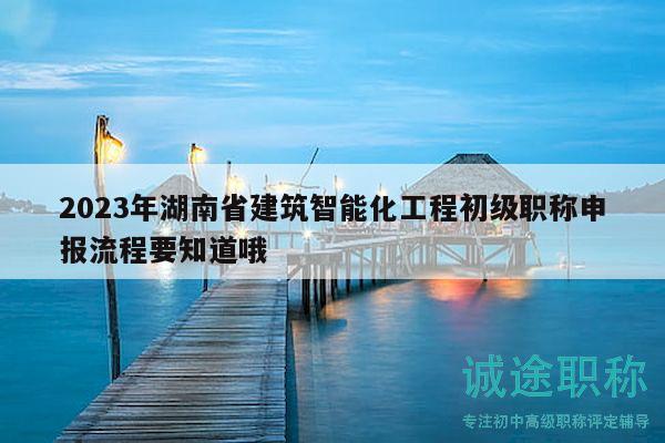 2023年湖南省建筑智能化工程初级职称申报流程要知道哦