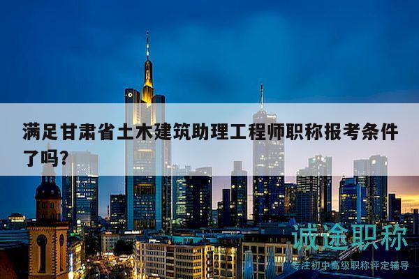 满足甘肃省土木建筑助理工程师职称报考条件了吗？