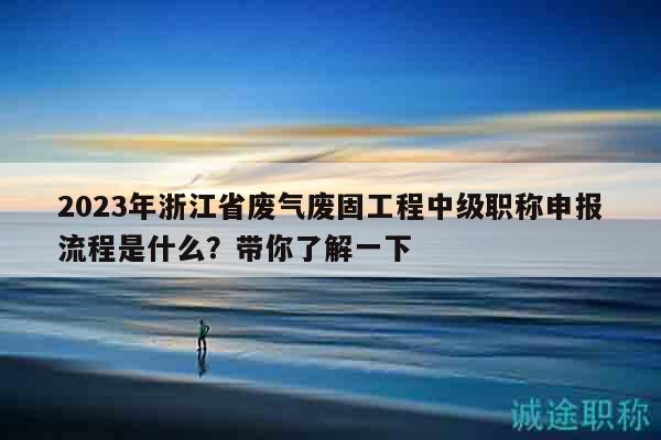 2023年浙江省废气废固工程中级职称申报流程是什么？带你了解一下