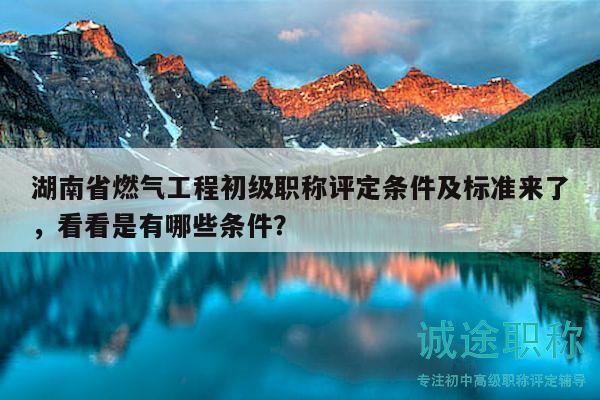 湖南省燃气工程初级职称评定条件及标准来了，看看是有哪些条件？
