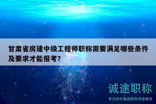 甘肃省房建中级工程师职称需要满足哪些条件及要求才能报考？