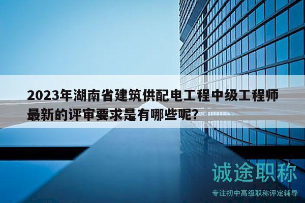 2023年湖南省建筑供配电工程中级工程师最新的评审要求是有哪些呢？