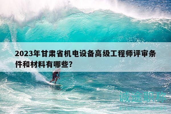 2023年甘肃省机电设备高级工程师评审条件和材料有哪些？