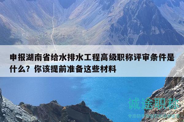 申报湖南省给水排水工程高级职称评审条件是什么？你该提前准备这些材料