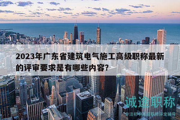 2023年广东省建筑电气施工高级职称最新的评审要求是有哪些内容？