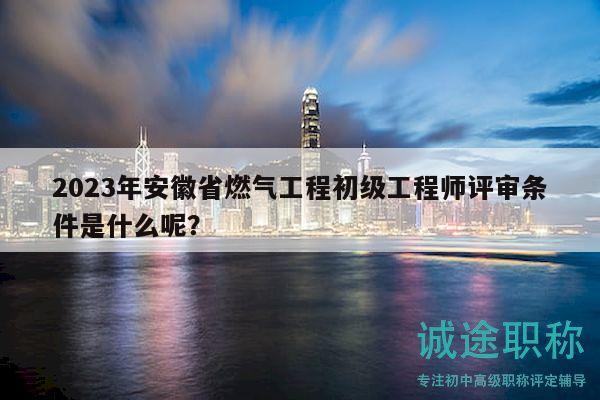 2023年安徽省燃气工程初级工程师评审条件是什么呢？