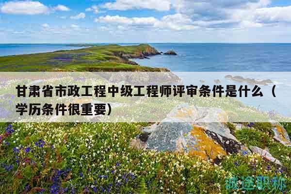 甘肃省市政工程中级工程师评审条件是什么（学历条件很重要）