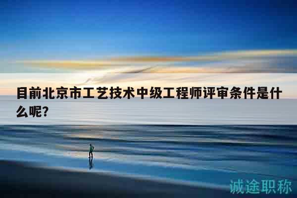 目前北京市工艺技术中级工程师评审条件是什么呢？
