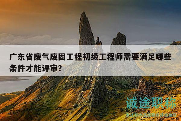 广东省废气废固工程初级工程师需要满足哪些条件才能评审？