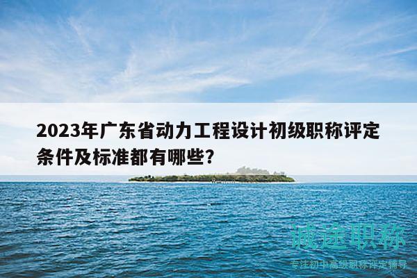 2023年广东省动力工程设计初级职称评定条件及标准都有哪些？