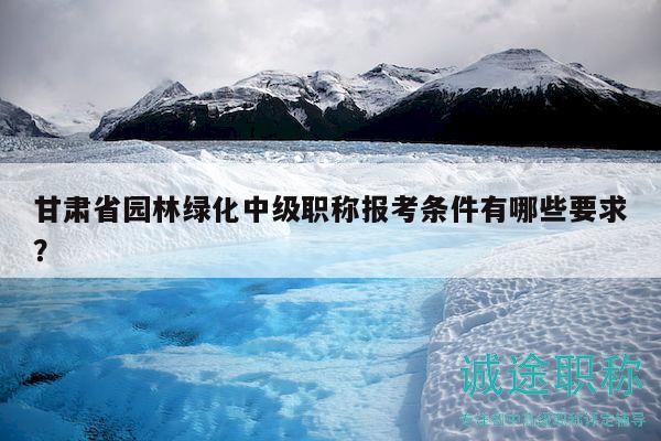 甘肃省园林绿化中级职称报考条件有哪些要求？