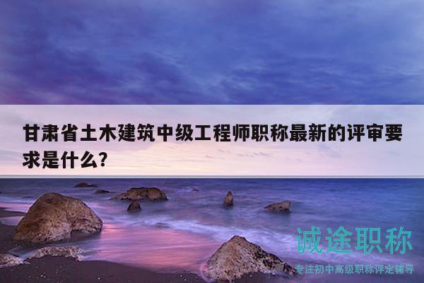甘肃省土木建筑中级工程师职称最新的评审要求是什么？