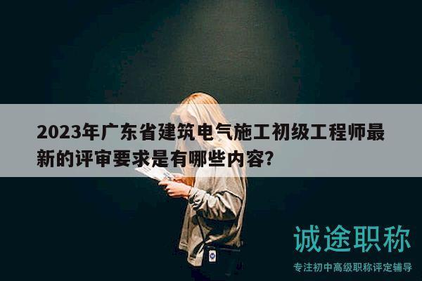 2023年广东省建筑电气施工初级工程师最新的评审要求是有哪些内容？