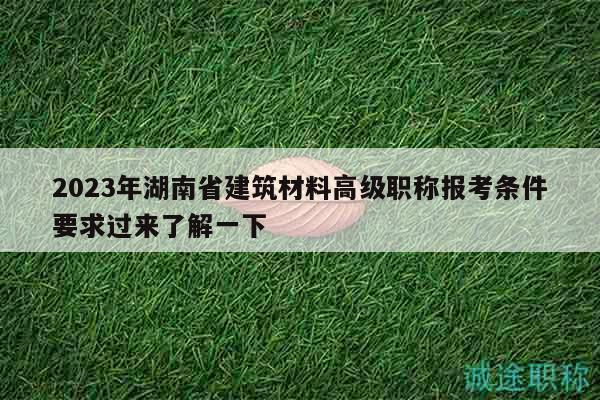 2023年湖南省建筑材料高级职称报考条件要求过来了解一下