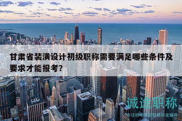甘肃省装潢设计初级职称需要满足哪些条件及要求才能报考？