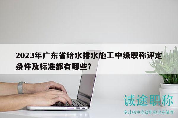2023年广东省给水排水施工中级职称评定条件及标准都有哪些？