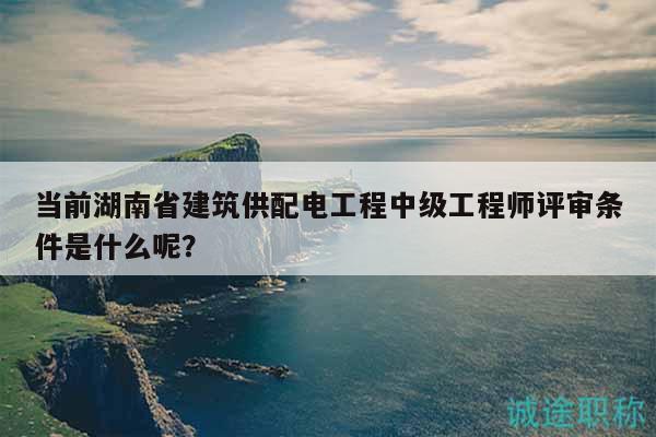 当前湖南省建筑供配电工程中级工程师评审条件是什么呢？