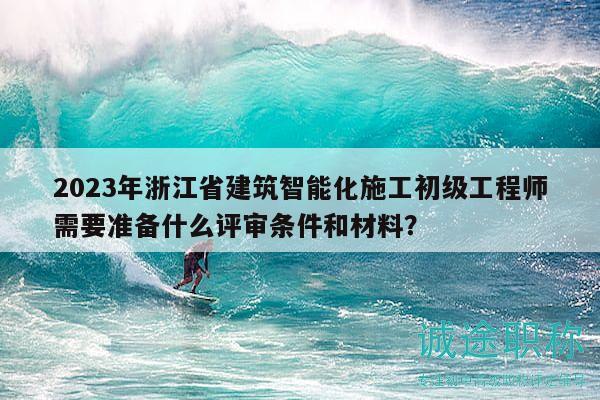 2023年浙江省建筑智能化施工初级工程师需要准备什么评审条件和材料？