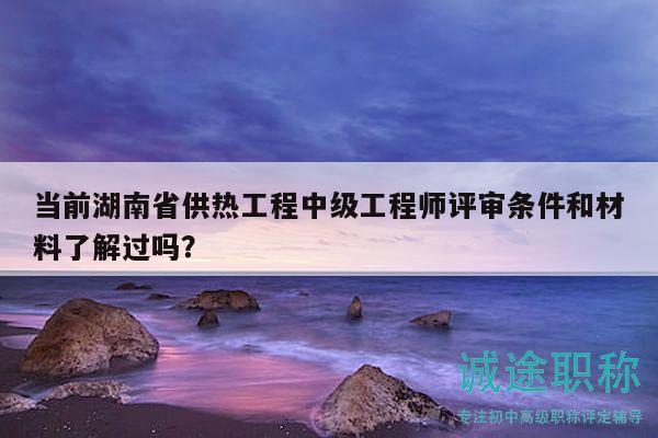 当前湖南省供热工程中级工程师评审条件和材料了解过吗？
