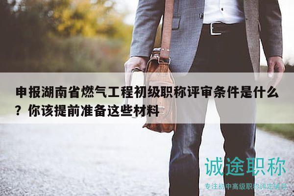 申报湖南省燃气工程初级职称评审条件是什么？你该提前准备这些材料