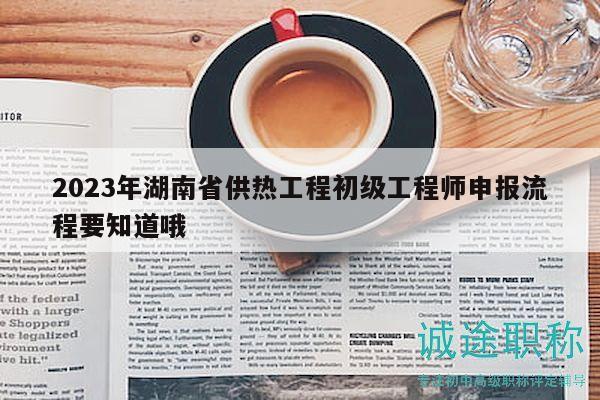 2023年湖南省供热工程初级工程师申报流程要知道哦
