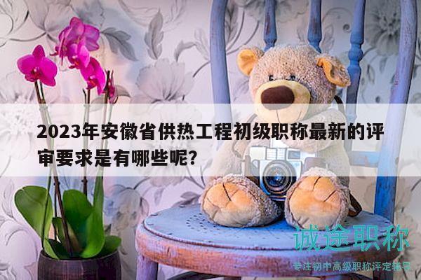 2023年安徽省供热工程初级职称最新的评审要求是有哪些呢？