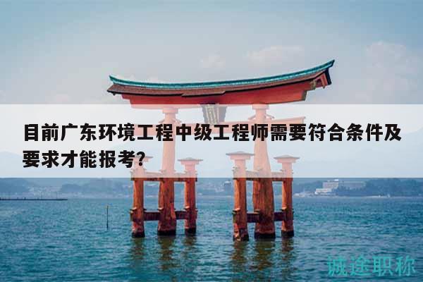 目前广东环境工程中级工程师需要符合条件及要求才能报考？