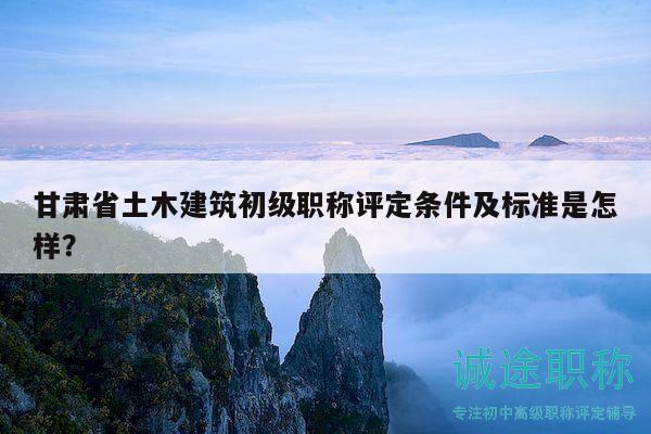 甘肃省土木建筑初级职称评定条件及标准是怎样？