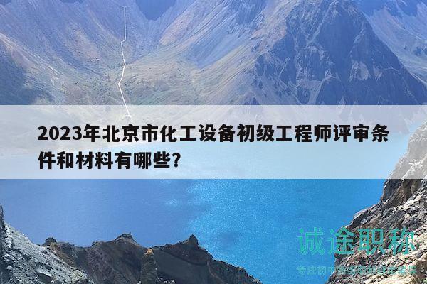 2023年北京市化工设备初级工程师评审条件和材料有哪些？