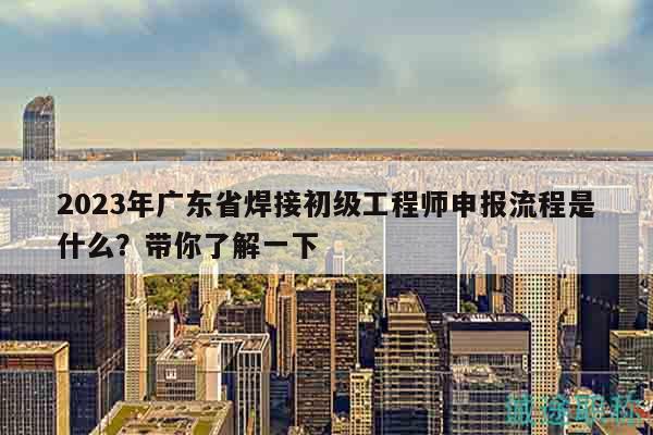 2023年广东省焊接初级工程师申报流程是什么？带你了解一下
