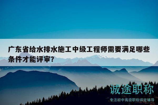 广东省给水排水施工中级工程师需要满足哪些条件才能评审？