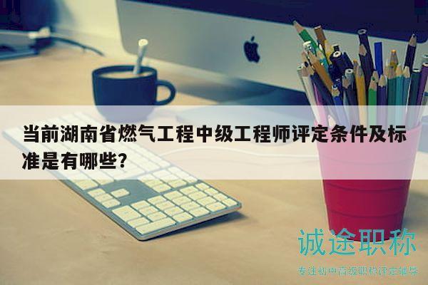 当前湖南省燃气工程中级工程师评定条件及标准是有哪些？