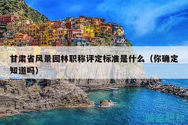 甘肃省风景园林职称评定标准是什么（你确定知道吗）